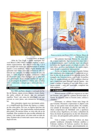 Natureza-morta com Peixes (1911), de Matisse, Museu de
                                                                                                  Arte Moderna York.
                             O Grito (1893), de Munch.                 Dos pintores fauvistas, Matisse foi, sem dúvi-
       Além de Van Gogh, o pintor norueguês Ed-                da, a maior expressão. Sua característica mais forte é
vard Munch (1863-1944-) também inspirou o movi-                a despreocupação com o realismo, tanto em relação
mento expressionista. Sua obra O Grito (fig. 1.2) é            às formas das figuras quanto em relação às cores, Em
um exemplo dos temas que sensibilizaram os artistas            suas obras, as coisas representadas são menos impor-
ligados a essa tendência. Nela a figura humana não             tantes do que a maneira de representá-las,
apresenta suas linhas reais mas contorce-se sob o e-                   Assim, as figuras interessam enquanto formas
feito de suas emoções. As linhas sinuosas do céu e da          que constituem uma composição, É indiferente ao ar-
água, e a linha diagonal da ponte, conduzem o olhar            tista se elas são de pessoas ou de natureza morta, Por
do observador para a boca da figura que se abre num            exemplo, em Natureza-morta com Peixes Vermelhos
grito perturbador. Essas atitudes inéditas até aqui pa-        (fig.1.3), quadro pintado em 1911, podemos observar
ra as personagens da pintura e a ênfase para as linhas         que o importante para Matisse é que as figuras - tais
fortes evidenciam a emoção que o artista procura ex-           como a mulher, o aquário, o vaso com flores e a pe-
pressar.                                                       quena estante -, uma vez associadas, compõem um
3. FAUVISMO                                                    todo orgânico.

       Em 1905, em Paris, durante a realização do Sa-          4. O CUBISMO
lão de Outono, alguns jovens pintores foram chama-                    Historicamente o Cubismo originou-se na obra
dos pelos críticos de fauves, que em português                 de Cézanne, pois, para ele a pintura deveria tratar as
significa "feras", por causa da intensidade com que            formas da natureza como se fossem cones, esferas e
usavam as cores puras, sem misturá-las ou matizá-              cilindros,
las.                                                                  Entretanto, os cubistas foram mais longe do
       Dois princípios regem esse movimento artísti-           que Cézanne. Passaram a representar os objetos com
co: a simplificação das formas das figuras e o empre-          todas as suas partes num mesmo plano. Na verdade,
go das cores puras. Por isso, as figuras fauvistas são         essa atitude de decompor os objetos não tinha ne-
apenas sugeridas e não representadas realisticamente           nhum compromisso de fidelidade com a aparência
pelo pintor. Da mesma forma, as cores não são as da            real das coisas. Significava, em suma, o abandono da
realidade. Elas resultam de uma escolha arbitrária do          busca da ilusão da perspectiva ou das três dimensões
artista e são usadas puras, tal como estão no tubo de          dos seres, tão perseguidos pelos pintores renascentis-
tinta. O pintor não as torna mais suaves nem cria gra-         tas,
dação de tons.                                                        Com o tempo, o Cubismo evoluiu em duas
                                                               grandes tendências chamadas Cubismo analítico e
                                                               Cubismo sintético, O Cubismo analítico foi desen-
                                                               volvido por Picasso e Braque, aproximadamente en-

Editora Exato                                             37
 
