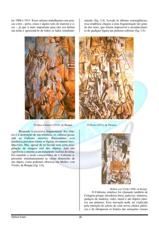 tre 1908 e 1911. Esses artistas trabalharam com pou-           amente (fig, 1.4). Levada às últimas conseqüências,
cas cores - preto, cinza e alguns tons de marrom e o-          essa tendência chegou a uma fragmentação tão gran-
cre -, já que o mais importante para eles era definir          de dos seres, que tornou impossível o reconhecimen-
um tema e apresentá-lo de todos os lados simultane-            to de qualquer figura nas pinturas cubistas (fig, 1.5).




                   Violinoe Cântaro (1910), de Braque.           O Poeta (1911), de Picasso.

       Reagindo à excessiva fragmentação dos obje-
tos e à destruição de sua estrutura, os cubistas passa-
ram ao Cubismo sintético. Basicamente, essa
tendência procurou tornar as figuras novamente reco-
nhecíveis. Mas, apesar de ter havido uma certa recu-
peração da imagem real dos objetos, isso não
significou o retorno a um tratamento realista do tema.
Foi mantido o modo característico de o Cubismo a-
presentar simultaneamente as várias dimensões de
um objeto, como podemos observar em Mulher com
Violão, de Braque (fig. 1.6).




                                                                                     Mulher com Violão (1908), de Braque.
                                                                      O Cubismo sintético foi chamado também de
                                                               Colagem porque introduziu letras, palavras, números,
                                                               pedaços de madeira, vidro, metal e até objetos intei-
                                                               ros nas pinturas. Essa inovação pode ser explicada
                                                               pela intenção do artista de criar novos efeitos plásti-
                                                               cos e de ultrapassar os limites das sensações visuais

Editora Exato                                             38
 
