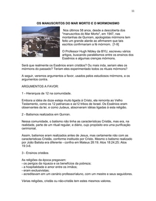 11



           OS MANUSCRITOS DO MAR MORTO E O MORMONISMO

                               Nos últimos 58 anos, desde a descoberta dos
                              "manuscritos do Mar Morto", em 1947, nas
                              montanhas de Qunram, apologistas mórmons tem
                              feito um grande alarde ao afirmarem que tais
                              escritos confirmariam a fé mórmom. [1-9]

                              O Professor Hugh Nibley da BYU, escreveu vários
                              artigos, buscando paralelismos entre os ensinos dos
                              Essênios e algumas crenças mórmons.

Será que realmente os Essênios eram cristãos? Ou mais inda, seriam eles os
mórmons do passado? Teriam eles experimentado todos os rituais mórmons?

A seguir, veremos argumentos a favor, usados pelos estudiosos mórmons, e os
argumentos contra.

ARGUMENTOS A FAVOR:

1 - Hierarquia de 12 na comunidade.

Embora a idéia de doze esteja muito ligada à Cristo, ela remonta ao Velho
Testamento, como os 12 patriarcas e as12 tribos de Israel. Os Essênios eram
observantes da lei, e como Judeus, absorveram idéias ligadas à esta religião.

2 - Batismos realizados em Qunran.

Nessa comunidade, o batismo não tinha as características Cristãs, mas era, na
realidade, parte de um ritual regular, e diário, cujo propósito era uma purificação
cerimonial.

Assim, batismos eram realizados antes de Jesus, mas certamente não com as
caracteristicas Cristãs, conforme instituido por Cristo. Mesmo o batismo realizado
por João Batista era diferente - confira em Mateus 28:19; Atos 18:24,25; Atos
19:3-6.

3 - Ensinos cristãos

As religiões da época pregavam:
- os perigos da riqueza e os benefícios da pobreza;
- a hospitalidade e amor entre os irmãos;
- eram exclusivistas;
- acreditavam em um cenário professoraluno, com um mestre e seus seguidores.

Várias religiões, cristãs ou não-cristãs tem estes mesmos valores.
 