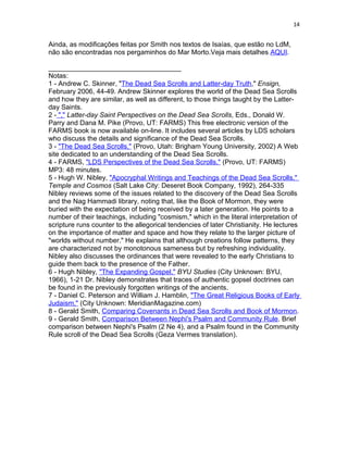 14


Ainda, as modificações feitas por Smith nos textos de Isaías, que estão no LdM,
não são encontradas nos pergaminhos do Mar Morto.Veja mais detalhes AQUI.

___________________________________
Notas:
1 - Andrew C. Skinner, "The Dead Sea Scrolls and Latter-day Truth," Ensign,
February 2006, 44-49. Andrew Skinner explores the world of the Dead Sea Scrolls
and how they are similar, as well as different, to those things taught by the Latter-
day Saints.
2 - "," Latter-day Saint Perspectives on the Dead Sea Scrolls, Eds., Donald W.
Parry and Dana M. Pike (Provo, UT: FARMS) This free electronic version of the
FARMS book is now available on-line. It includes several articles by LDS scholars
who discuss the details and significance of the Dead Sea Scrolls.
3 - "The Dead Sea Scrolls," (Provo, Utah: Brigham Young University, 2002) A Web
site dedicated to an understanding of the Dead Sea Scrolls.
4 - FARMS, "LDS Perspectives of the Dead Sea Scrolls," (Provo, UT: FARMS)
MP3: 48 minutes.
5 - Hugh W. Nibley, "Apocryphal Writings and Teachings of the Dead Sea Scrolls,"
Temple and Cosmos (Salt Lake City: Deseret Book Company, 1992), 264-335
Nibley reviews some of the issues related to the discovery of the Dead Sea Scrolls
and the Nag Hammadi library, noting that, like the Book of Mormon, they were
buried with the expectation of being received by a later generation. He points to a
number of their teachings, including "cosmism," which in the literal interpretation of
scripture runs counter to the allegorical tendencies of later Christianity. He lectures
on the importance of matter and space and how they relate to the larger picture of
"worlds without number." He explains that although creations follow patterns, they
are characterized not by monotonous sameness but by refreshing individuality.
Nibley also discusses the ordinances that were revealed to the early Christians to
guide them back to the presence of the Father.
6 - Hugh Nibley, "The Expanding Gospel," BYU Studies (City Unknown: BYU,
1966), 1-21 Dr. Nibley demonstrates that traces of authentic gopsel doctrines can
be found in the previously forgotten writings of the ancients.
7 - Daniel C. Peterson and William J. Hamblin, "The Great Religious Books of Early
Judaism," (City Unknown: MeridianMagazine.com)
8 - Gerald Smith, Comparing Covenants in Dead Sea Scrolls and Book of Mormon.
9 - Gerald Smith, Comparison Between Nephi's Psalm and Community Rule. Brief
comparison between Nephi's Psalm (2 Ne 4), and a Psalm found in the Community
Rule scroll of the Dead Sea Scrolls (Geza Vermes translation).
 