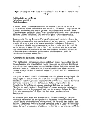 15


  Após uma espera de 54 anos, manuscritos do mar Morto são editados na
                                íntegra

Notícia do jornal Le Monde
(retirado do site UOL)
Christiane Galus

A editora Oxford University Press acaba de anunciar nos Estados Unidos a
publicação dos últimos volumes dos manuscritos do mar Morto. O conjunto dos 39
volumes, apresentado sob o título geral de "Discoveries in the Judaean Desert"
(Descobertas no deserto de Judá), estará completo em janeiro, com o lançamento
do último volume, o qual inclui uma introdução geral e um índice remissivo.

Esse anúncio, feito por Emmanuel Tov, professor da Universidade Hebraica de
Jerusalém e responsável pela publicação, pode parecer algo sem importância. No
entanto, ele encerra uma longa saga arqueológica, iniciada em 1955, com a
publicação do primeiro volume desses manuscritos, a maior parte dos quais foi
escrita em hebraico entre 250 a.C. e 68 d.C. As peripécias e as delongas que
prejudicaram esses trabalhos de leitura e de transcrição durante 46 anos foram
qualificadas por Geza Vermés, professor da Universidade de Oxford, de
"escândalo acadêmico do século 20".

"Um momento de máxima importância"

"Para os filólogos e os historiadores que trabalham nesses manuscritos, trata-se
da conclusão de uma empreitada de marca maior e de um momento de máxima
importância. Com essa coleção agora disponível, chegou finalmente o tempo das
sínteses", sublinha Francis Schmidt, diretor de estudos na Escola Prática de
Estudos Avançados e especialista na história do judaísmo nas épocas helenística
e romana.

"De agora em diante, estamos ingressando num novo período de exploração e de
comparação dos documentos, uma tarefa que vai exigir sem dúvida várias
décadas de trabalho", precisa o especialista Marc Philonenko, membro do Institut
de France e decano honorário da faculdade de teologia protestante de
Estrasburgo. Com efeito, ele publicou na editora Gallimard (na coleção La
Pléiade), em colaboração com André Dupont-Sommer, a primeira tradução em
francês de uma parte dos manuscritos do mar Morto, com o título de "La Bible -
écrits intertestamentaires" (A Bíblia - escritos sobre o Antigo e o Novo
Testamento).

Foi em 1947 que o "caso" dos manuscritos do mar Morto começou, perto da
localidade de Qumrân, em terra jordaniana, no deserto superaquecido de Judá.
Quando estava procurando uma ovelha perdida, um pastor da tribo beduína dos
Te'amré, Mohammed Ahmed el-Hamed, conhecido como "o Lobo", descobriu por
acaso, dentro de uma caverna situada nas montanhas que dominam o mar Morto,
 