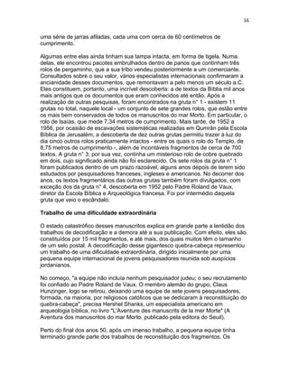 16


uma série de jarras afiladas, cada uma com cerca de 60 centímetros de
cumprimento.

Algumas entre elas ainda tinham sua tampa intacta, em forma de tigela. Numa
delas, ele encontrou pacotes embrulhados dentro de panos que continham três
rolos de pergaminho, que a sua tribo vendeu posteriormente a um comerciante.
Consultados sobre o seu valor, vários especialistas internacionais confirmaram a
ancianidade desses documentos, que remontavam a pelo menos um século a.C.
Eles constituem, portanto, uma incrível descoberta: a de textos da Bíblia mil anos
mais antigos que os documentos que eram conhecidos até então. Após a
realização de outras pesquisas, foram encontrados na gruta n° 1 - existem 11
grutas no total, naquele local - um conjunto de sete grandes rolos, que estão entre
os mais bem conservados de todos os manuscritos do mar Morto. Em particular, o
rolo de Isaías, que mede 7,34 metros de cumprimento. Mais tarde, de 1952 a
1956, por ocasião de escavações sistemáticas realizadas em Qumrân pela Escola
Bíblica de Jerusalém, a descoberta de dez outras grutas permitiu trazer à luz do
dia cinco outros rolos praticamente intactos - entre os quais o rolo do Templo, de
8,75 metros de cumprimento -, além de incontáveis fragmentos de cerca de 700
textos. A gruta n° 3, por sua vez, continha um misterioso rolo de cobre quebrado
em dois, cujo significado ainda não foi esclarecido. Os sete rolos da gruta n° 1
foram publicados dentro de um prazo razoável, alguns anos depois de terem sido
estudados por pesquisadores franceses, ingleses e americanos. No decorrer dos
anos, os textos fragmentários das outras grutas também foram divulgados, com
exceção dos da gruta n° 4, descoberta em 1952 pelo Padre Roland de Vaux,
diretor da Escola Bíblica e Arqueológica francesa. Foi por intermédio daquela
gruta que veio o escândalo.

Trabalho de uma dificuldade extraordinária

O estado catastrófico desses manuscritos explica em grande parte a lentidão dos
trabalhos de decodificação e a demora até a sua publicação. Com efeito, eles são
constituídos por 15 mil fragmentos, e até mais, dos quais muitos têm o tamanho
de um selo postal. A decodificação desse gigantesco quebra-cabeça representou
um trabalho de uma dificuldade extraordinária, dirigido inicialmente por uma
pequena equipe internacional de jovens pesquisadores reunida sob auspícios
jordanianos.

No começo, "a equipe não incluía nenhum pesquisador judeu; o seu recrutamento
foi confiado ao Padre Roland de Vaux. O membro alemão do grupo, Claus
Hunzinger, logo se retirou, deixando uma equipe de sete jovens pesquisadores,
formada, na maioria, por religiosos católicos que se dedicaram à reconstituição do
quebra-cabeça", precisa Hershel Shanks, um especialista americano em
arqueologia bíblica, no livro "L'Aventure des manuscrits de la mer Morte" (A
Aventura dos manuscritos do mar Morto, publicado pela editora do Seuil).

Perto do final dos anos 50, após um imenso trabalho, a pequena equipe tinha
terminado grande parte dos trabalhos de reconstituição dos fragmentos. Os
 