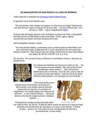 7


        OS MANUSCRITOS DO MAR MORTO E O LIVRO DE MÓRMON

Texto traduzido e adaptado de Changing World of Mormonism

O apóstolo Orson Pratt declarou que:

 “Os manuscritos mais antigos de qualquer um dos livros do Antigo Testamento,
nos dias de hoje, datam do século XII da era cristã." Journal of Discourses, vol.7,
                  January 2, 1859. – veja-o integralmente AQUI.

Embora esta afirmação pode ter sido verdadeira na época de Pratt, a descoberta
dos Manuscritos do Mar Morto mudou esta idéia. Temos, agora, alguns
manuscritos que datam de antes da época de Cristo.

Na Enciclopédia Compton, lemos:

  "Os manuscritos bíblicos, conhecidos como os Manuscritos do Mar Morto, tem
   sido chamados pelos acadêmicos de ‘a maior descoberta de manuscrito dos
tempos modernos.’ Eles incluem livros do Antigo Testamento e textos não-bíblicos
                 que datam de 100 aC a 68 AD "(vol. 6, p.41a).

Em seu livro, The Ancient Library of Qumran, Frank Moore Cross Jr. descreve os
pergaminhos:

                      “Um esboço do conteúdo da Caverna IV pode ser útil .... No
                         final de quatro anos de trabalho, 382 manuscritos foram
                              identificados nesta caverna .... Dos manuscritos
                       identificados até o momento, cerca de cem, pouco mais de
                        um quarto do total, são bíblicos. Todos os livros do cânon
                       hebraico ainda existem, com exceção do Livro de Ester ....


                       “Três documentos muito
  antigos foram encontrados na Caverna IV ....
   Eles incluem uma antiga cópia de Samuel,
    preservada em apenas um punhado de
fragmentos; uma seção gasta e em pedaços de
Jeremias ... e uma cópia do Êxodo ... das quais
 apenas uma coluna e alguns poucos pedaços
                  existem ....

 “O pergaminho arcaico de Samuel pode datar
por volta do final de 200 aC. A data do último quarto do século III é mais acurada.
   Jeremias é provavelmente de uma época um pouco mais adiante. O Êxodo
       arcaico ... parece ser mais velho do que os fragmentos de Samuel e,
                           provavelmente, é mais antigo.
 