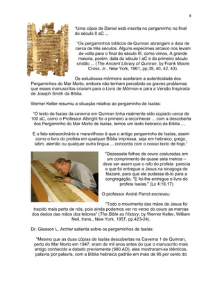 8


                      “Uma cópia de Daniel está inscrita no pergaminho no final
                      do século II aC ...

                       “Os pergaminhos bíblicos de Qumran abrangem a data de
                      cerca de três séculos. Alguns espécimes arcaico nos levam
                        de volta para o final do século III, como vimos. A grande
                        maioria, porém, data do século I aC e do primeiro século
                       cristão ... (The Ancient Library of Qumran, by Frank Moore
                             Cross, Jr., New York, 1961, pp.39, 40, 42, 43).

                     Os estudiosos mórmons aceitaram a autenticidade dos
Pergaminhos do Mar Morto, embora não tenham percebido os graves problemas
que esses manuscritos criaram para o Livro de Mórmon e para a Versão Inspirada
de Joseph Smith da Bíblia.

Werner Keller resumiu a situação relativa ao pergaminho de Isaías:

 “O texto de Isaías da caverna em Qumran tinha realmente sido copiado cerca de
100 aC, como o Professor Albright foi o primeiro a reconhecer ... com a descoberta
  dos Pergaminho do Mar Morto de Isaías, temos um texto hebraico da Bíblia ....

E o fato extraordinário e maravilhoso é que o antigo pergaminho de Isaías, assim
  como o livro do profeta em qualquer Bíblia impressa, seja em hebraico, grego,
 latim, alemão ou qualquer outra língua ... concorda com o nosso texto de hoje.”

                                     "Dezessete folhas de couro costuradas em
                                      um comprimento de quase sete metros –
                                    deve ser assim que o rolo do profeta parecia
                                     e que foi entregue a Jesus na sinagoga de
                                     Nazaré, para que ele pudesse lê-lo para a
                                     congregação. "E foi-lhe entregue o livro do
                                            profeta Isaías." (Lc 4:16,17)

                                    O professor André Parrot escreveu:

                                       "Todo o movimento das mãos de Jesus foi
 trazido mais perto de nós, pois ainda podemos ver no verso do couro as marcas
dos dedos das mãos dos leitores" (The Bible as History, by Werner Keller, William
                     Neil, trans., New York, 1957, pp.423-24).

Dr. Gleason L. Archer salienta sobre os pergaminhos de Isaías:

  "Mesmo que as duas cópias de Isaías descobertas na Caverna 1 de Qumran,
 perto do Mar Morto em 1947, eram de mil anos antes do que o manuscrito mais
 antigo conhecido e datado previamente (980 AD), eles mostraram-se idênticos,
  palavra por palavra, com a Bíblia hebraica padrão em mais de 95 por cento do
 