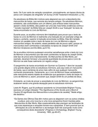9


texto. Os 5 por cento de variação consistiram, principalmente, em lapsos óbvios da
pena e em variações de ortografia "(A Survey of Old Testament Introduction, p.19).

Os estudiosos da Bíblia têm motivos para alegrarem-se com a descoberta dos
manuscritos de Isaías, que remonta aos tempos antigos. Os estudiosos Mórmon,
entretanto, são confrontados com um dilema, pois embora estes manuscritos
apoiam o texto da Bíblia, eles podem ser uma das mais fortes evidências contra a
" revisão inspirada" da Bíblia feita por Joseph Smith e sua “tradução" do texto de
Isaías encontrada no Livro de Mórmon.

Durante anos, os eruditos mórmons têm trabalhado para provar que o texto de
Isaías no Livro de Mórmon é realmente uma tradução de um exemplar antigo de
Isaías e, portanto, superior à tradução encontrada na Bíblia. Eles têm tentado
mostrar um paralelo entre o texto de Isaías do Livro de Mórmon e alguns
manuscritos antigos. No entanto, esses paralelos são de pouco valor, porque os
manuscritos eram conhecidos e estudados na época de Joseph Smith (Ver
Mormon Scriptures and the Bible, pp.9-10).

Se os eruditos mórmons pudessem encontrar semelhanças entre o texto do Livro
de Mórmon e documentos que não eram conhecidos na época de Joseph Smith,
este tipo de prova seria impressionante. Os Manuscritos do Mar Morto, por
exemplo, deveriam fornecer uma grande quantidade de provas para o Livro de
Mórmon se este fosse realmente um registro antigo.

O pergaminho de Isaías encontrado em Qumran na Caverna 1 deve ter causado
uma grande alegria entre os estudiosos mórmons, pois aqui está um manuscrito
de Isaías, que é centenas de anos mais velho do que qualquer manuscrito
conhecido previamente. Certamente, se o Livro de Mórmon fosse verdadedeiro,
este manuscrito estaria repleto de evidências que apoiariam o texto de Isaías no
Livro de Mórmon e, assim, provariam que Joseph Smith foi um profeta de Deus.

Entretanto, ao invés de provar a veracidade do Livro de Mórmon, os pergaminhos
acabaram sendo uma grande decepção para os estudiosos mórmons.

Lewis M. Rogers, que foi professor assistente na Universidade Brigham Young,
escreveu um artigo intitulado "The Significance of the Scrolls and a Word of
Caution [O significado dos Manuscritos e uma palavra de cautela].” Neste artigo,
ele declarou:

“Os Santos dos Últimos Dias têm motivo para se alegrarem com os outros cristãos
     e judeus, pois uma nova luz e uma nova perspectiva foram trazidas pelos
 Manuscritos do Mar Morto. Mas ocasionalmente eles precisam ser lembrados de
 que suas esperanças e emoções tornam-nos vulneráveis. É bem possível que as
  afirmações do Livro de Mórmon e da teologia SUD não avançarão muito como
    consequência desta descoberta” (Progress in Archaeology, Brigham Young
                           University, 1963, pp.46-47).
 