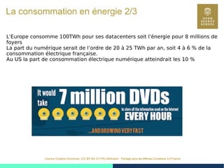 12
Licence Creative Commons (CC BY-SA 3.0 FR) Attribution - Partage dans les Mêmes Conditions 3.0 France
La consommation en énergie 2/3
L'Europe consomme 100TWh pour ses datacenters soit l'énergie pour 8 millions de
foyers
La part du numérique serait de l’ordre de 20 à 25 TWh par an, soit 4 à 6 % de la
consommation électrique française.
Au US la part de consommation électrique numérique atteindrait les 10 %
 