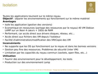 19
Licence Creative Commons (CC BY-SA 3.0 FR) Attribution - Partage dans les Mêmes Conditions 3.0 France
Isolation
Toutes les applications tournent sur le même noyau.
Objectif : séparer les environnements qui fonctionnent sur le même matériel
Avantages
●
Isole les application (gestion des versions)
●
Economique en ressources (partage des ressources par le noyau) 40 VM Debian
LAMP sur un Xeon 4 cœurs + 16Go de RAM
●
Performant, car accès direct aux drivers disques, réseau, etc...
●
Accès direct aux fichiers des VM depuis l'isolateur
●
Facilité d'administration/modification des VM/Copie des VM
Inconvénients
●
Ne supporte que les OS qui fonctionnent sur le noyau et dans les bonnes versions
●
Gestion peu fine des ressources. Problèmes de sécurité (inter VM)
●
Limitation par les capacités du noyau commun (sockets, open files, etc...)
Utilisation
●
Fournir des environnement pour le développement, les tests
●
Production sur des environnement Lamp
 