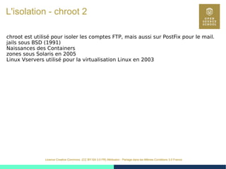 26
Licence Creative Commons (CC BY-SA 3.0 FR) Attribution - Partage dans les Mêmes Conditions 3.0 France
L'isolation - chroot 2
chroot est utilisé pour isoler les comptes FTP, mais aussi sur PostFix pour le mail.
jails sous BSD (1991)
Naissances des Containers
zones sous Solaris en 2005
Linux Vservers utilisé pour la virtualisation Linux en 2003
 