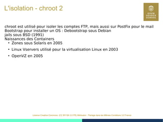 27
Licence Creative Commons (CC BY-SA 3.0 FR) Attribution - Partage dans les Mêmes Conditions 3.0 France
L'isolation - chroot 2
chroot est utilisé pour isoler les comptes FTP, mais aussi sur PostFix pour le mail
Bootstrap pour installer un OS : Debootstrap sous Debian
jails sous BSD (1991)
Naissances des Containers
●
Zones sous Solaris en 2005
●
Linux Vservers utilisé pour la virtualisation Linux en 2003
●
OpenVZ en 2005
 