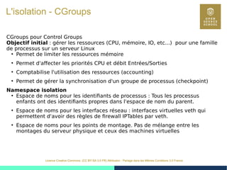 28
Licence Creative Commons (CC BY-SA 3.0 FR) Attribution - Partage dans les Mêmes Conditions 3.0 France
L'isolation - CGroups
CGroups pour Control Groups
Objectif initial : gérer les ressources (CPU, mémoire, IO, etc...) pour une famille
de processus sur un serveur Linux
●
Permet de limiter les ressources mémoire
●
Permet d'affecter les priorités CPU et débit Entrées/Sorties
●
Comptabilise l'utilisation des ressources (accounting)
●
Permet de gérer la synchronisation d'un groupe de processus (checkpoint)
Namespace isolation
●
Espace de noms pour les identifiants de processus : Tous les processus
enfants ont des identifiants propres dans l'espace de nom du parent.
●
Espace de noms pour les interfaces réseau : interfaces virtuelles veth qui
permettent d'avoir des règles de firewall IPTables par veth.
●
Espace de noms pour les points de montage. Pas de mélange entre les
montages du serveur physique et ceux des machines virtuelles
 