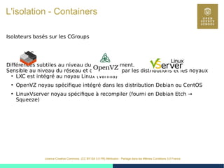 29
Licence Creative Commons (CC BY-SA 3.0 FR) Attribution - Partage dans les Mêmes Conditions 3.0 France
L'isolation - Containers
Isolateurs basés sur les CGroups
LXC
Différences subtiles au niveau du fonctionnement.
Sensible au niveau du réseau et du maintien par les distributions et les noyaux
●
LXC est intégré au noyau Linux (Vanilla)
●
OpenVZ noyau spécifique intégré dans les distribution Debian ou CentOS
●
LinuxVserver noyau spécifique à recompiler (fourni en Debian Etch →
Squeeze)
 