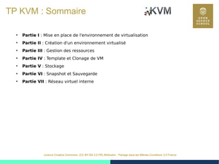 37
Licence Creative Commons (CC BY-SA 3.0 FR) Attribution - Partage dans les Mêmes Conditions 3.0 France
TP KVM : Sommaire
●
Partie I : Mise en place de l'environnement de virtualisation
●
Partie II : Création d'un environnement virtualisé
●
Partie III : Gestion des ressources
●
Partie IV : Template et Clonage de VM
●
Partie V : Stockage
●
Partie VI : Snapshot et Sauvegarde
●
Partie VII : Réseau virtuel interne
 