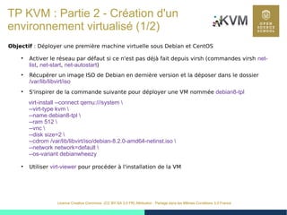 39
Licence Creative Commons (CC BY-SA 3.0 FR) Attribution - Partage dans les Mêmes Conditions 3.0 France
TP KVM : Partie 2 - Création d'un
environnement virtualisé (1/2)
Objectif : Déployer une première machine virtuelle sous Debian et CentOS
●
Activer le réseau par défaut si ce n'est pas déjà fait depuis virsh (commandes virsh net-
list, net-start, net-autostart)
●
Récupérer un image ISO de Debian en dernière version et la déposer dans le dossier
/var/lib/libvirt/iso
●
S'inspirer de la commande suivante pour déployer une VM nommée debian8-tpl
virt-install --connect qemu:///system 
--virt-type kvm 
--name debian8-tpl 
--ram 512 
--vnc 
--disk size=2 
--cdrom /var/lib/libvirt/iso/debian-8.2.0-amd64-netinst.iso 
--network network=default 
--os-variant debianwheezy
●
Utiliser virt-viewer pour procéder à l'installation de la VM
 