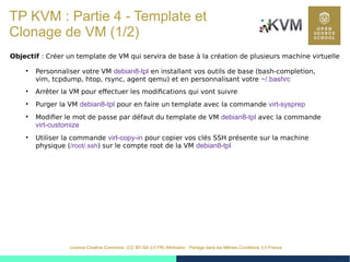 42
Licence Creative Commons (CC BY-SA 3.0 FR) Attribution - Partage dans les Mêmes Conditions 3.0 France
TP KVM : Partie 4 - Template et
Clonage de VM (1/2)
Objectif : Créer un template de VM qui servira de base à la création de plusieurs machine virtuelle
●
Personnaliser votre VM debian8-tpl en installant vos outils de base (bash-completion,
vim, tcpdump, htop, rsync, agent qemu) et en personnalisant votre ~/.bashrc
●
Arrêter la VM pour effectuer les modifications qui vont suivre
●
Purger la VM debian8-tpl pour en faire un template avec la commande virt-sysprep
●
Modifier le mot de passe par défaut du template de VM debian8-tpl avec la commande
virt-customize
●
Utiliser la commande virt-copy-in pour copier vos clés SSH présente sur la machine
physique (/root/.ssh) sur le compte root de la VM debian8-tpl
 