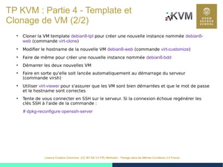 43
Licence Creative Commons (CC BY-SA 3.0 FR) Attribution - Partage dans les Mêmes Conditions 3.0 France
TP KVM : Partie 4 - Template et
Clonage de VM (2/2)
●
Cloner la VM template debian8-tpl pour créer une nouvelle instance nommée debian8-
web (commande virt-clone)
●
Modifier le hostname de la nouvelle VM debian8-web (commande virt-customize)
●
Faire de même pour créer une nouvelle instance nommée debian8-bdd
●
Démarrer les deux nouvelles VM
●
Faire en sorte qu'elle soit lancée automatiquement au démarrage du serveur
(commande virsh)
●
Utiliser virt-viewer pour s'assurer que les VM sont bien démarrées et que le mot de passe
et le hostname sont correctes
●
Tente de vous connecter en SSH sur le serveur. Si la connexion échoue regénérer les
clés SSH à l'aide de la commande :
# dpkg-reconfigure openssh-server
 