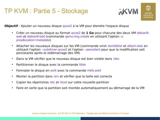44
Licence Creative Commons (CC BY-SA 3.0 FR) Attribution - Partage dans les Mêmes Conditions 3.0 France
TP KVM : Partie 5 - Stockage
Objectif : Ajouter un nouveau disque qcow2 à la VM pour étendre l'espace disque
●
Créer un nouveau disque au format qcow2 de 1 Go pour chacune des deux VM debian8-
web et debian8-bdd (commande qemu-img create en utilisant l'option -o
preallocation=metadata)
●
Attacher les nouveaux disques sur les VM (commande virsh domblklist et attach-disk en
utilisant l'option --subdriver qcow2 et l'option --persistent pour que la modification soit
persistante après le redémarrage des VM)
●
Dans la VM vérifier que le nouveau disque est bien visible dans /dev
●
Partitionner le disque avec la commande fdisk
●
Formater le disque en ext4 avec la commande mkfs.ext4
●
Monter la partition dans /srv et vérifier que la taille est correcte
●
Copier les répertoires /etc et /boot sur cette nouvelle partition
●
Faire en sorte que la partition soit montée automatiquement au démarrage de la VM
 
