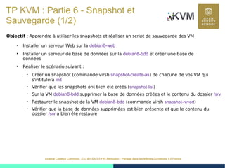 45
Licence Creative Commons (CC BY-SA 3.0 FR) Attribution - Partage dans les Mêmes Conditions 3.0 France
TP KVM : Partie 6 - Snapshot et
Sauvegarde (1/2)
Objectif : Apprendre à utiliser les snapshots et réaliser un script de sauvegarde des VM
●
Installer un serveur Web sur la debian8-web
●
Installer un serveur de base de données sur la debian8-bdd et créer une base de
données
●
Réaliser le scénario suivant :

Créer un snapshot (commande virsh snapshot-create-as) de chacune de vos VM qui
s'intitulera init

Vérifier que les snapshots ont bien été créés (snapshot-list)

Sur la VM debian8-bdd supprimer la base de données créées et le contenu du dossier /srv

Restaurer le snapshot de la VM debian8-bdd (commande virsh snapshot-revert)

Vérifier que la base de données supprimées est bien présente et que le contenu du
dossier /srv a bien été restauré
 
