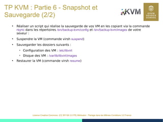 46
Licence Creative Commons (CC BY-SA 3.0 FR) Attribution - Partage dans les Mêmes Conditions 3.0 France
TP KVM : Partie 6 - Snapshot et
Sauvegarde (2/2)
●
Réaliser un script qui réalise la sauvegarde de vos VM en les copiant via la commande
rsync dans les répertoires /srv/backup-kvm/config et /srv/backup-kvm/images de votre
seveur :
●
Suspendre la VM (commande virsh suspend)
●
Sauvegarder les dossiers suivants :

Configuration des VM : /etc/libvirt

Disque des VM : /var/lib/libvirt/images
●
Restaurer la VM (commande virsh resume)
 