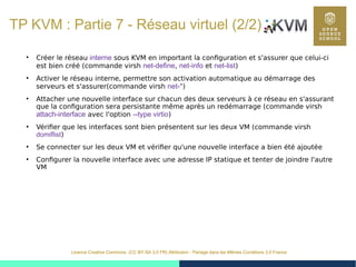 48
Licence Creative Commons (CC BY-SA 3.0 FR) Attribution - Partage dans les Mêmes Conditions 3.0 France
TP KVM : Partie 7 - Réseau virtuel (2/2)
●
Créer le réseau interne sous KVM en important la configuration et s'assurer que celui-ci
est bien créé (commande virsh net-define, net-info et net-list)
●
Activer le réseau interne, permettre son activation automatique au démarrage des
serveurs et s'assurer(commande virsh net-*)
●
Attacher une nouvelle interface sur chacun des deux serveurs à ce réseau en s'assurant
que la configuration sera persistante même après un redémarrage (commande virsh
attach-interface avec l'option --type virtio)
●
Vérifier que les interfaces sont bien présentent sur les deux VM (commande virsh
domiflist)
●
Se connecter sur les deux VM et vérifier qu'une nouvelle interface a bien été ajoutée
●
Configurer la nouvelle interface avec une adresse IP statique et tenter de joindre l'autre
VM
 