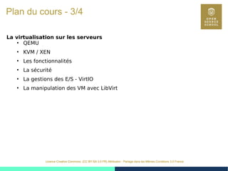 7
Licence Creative Commons (CC BY-SA 3.0 FR) Attribution - Partage dans les Mêmes Conditions 3.0 France
Plan du cours - 3/4
La virtualisation sur les serveurs
●
QEMU
●
KVM / XEN
●
Les fonctionnalités
●
La sécurité
●
La gestions des E/S - VirtIO
●
La manipulation des VM avec LibVirt
 