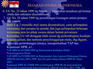 6.  UU No. 22 tahun 1999  ttg Pemda perubahan mendasar pd format otoda dan substansi desentralisasi. 7.  UU No. 25 tahun 1999  ttg perimbangan keuangan antara pempus dan pemda. Butir 6 & 7 memiliki misi utama desentralisasi, yaitu pelimpahan wewenang dari pempus ke pemda, dan juga pelimpahan beberapa wewenang pem ke pihak swasta dalam bentuk privatisasi. Kemudian UU tsb dianggap tidak sesuai dg perkembagnan keadaan, ketatanegaraan, dan tuntutan penyelenggaraan otoda, shg diganti. Beberapa pertimbangan lainnya, memperhatikan TAP dan Keputusan MPR, a.l : TAP MPR No.IV/MPR/2000 ttg Rekomendasi Kebijakan Dalam Penyelenggaraan Otoda; TAP MPR No.VI/MPR/2002 ttg Rekomendasi Atas Laporan Pelaksanaan Putusan MPR RI oleh Pres, DPA, DPR, dan MA pada sidang tahunan MPR RI Tahun 2002; Keputusan MPR No.5/MPR/2003 ttg Penugasan MPR RI utk menyampaikan Saran Atas Laporan Pelaksanaan Keputusan MPR-RI oleh Pres, DPA, DPR, dan MA pada sidang tahunan MPR RI Tahun 2003. SEJARAH OTODA DI INDONESIA 