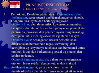 1. Demokrasi, Keadilan, pemerataan,  keistimewaan dan kekhususan , serta potensi dan keanekaragaman daerah. 2. Otonomi luas, nyata dan bertanggungjawab Otonomi luas : daerah memiliki kewenangan membuat kebijakan daerah untuk memberi pelayanan, peningkatan peranserta, prakarsa, dan pemberdayaan masyarakat yg bertujuan untuk meningkatkan kesejahteraan rakyat. Otonomi nyata : penanganan urusan pemerintahan dilaksanakan berdasarkan tugas, wewenang, dan kewajiban yg senyatanya telah ada dan berpotensi untuk tumbuh, hidup dan berkembang sesuai dg potensi dan kekhasan daerah. Otonomi bertanggungjawab : dalam penyelenggaraan otonomi harus sejalan dengan tujuan dan maksud pemberian otonomi, yang pada dasarnya untuk memberdayakan daerah, termasuk meningkatkan kesra. Butir 3 ~ butir 8 sama PRINSIP-PRINSIP OTODA (Dalam UU NO. 32 Tahun 2004) 