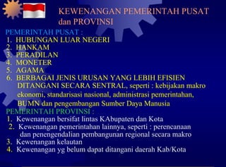 PEMERINTAH PUSAT : 1.  HUBUNGAN LUAR NEGERI 2.  HANKAM 3.  PERADILAN 4.  MONETER 5.  AGAMA 6.  BERBAGAI JENIS URUSAN YANG LEBIH EFISIEN DITANGANI SECARA SENTRAL, seperti : kebijakan makro ekonomi, standarisasi nasional, administrasi pemerintahan, BUMN dan pengembangan Sumber Daya Manusia PEMERINTAH PROVINSI : 1.  Kewenangan bersifat lintas KAbupaten dan Kota 2.  Kewenangan pemerintahan lainnya, seperti : perencanaan dan penengendalian pembangunan regional secara makro 3.  Kewenangan kelautan 4.  Kewenangan yg belum dapat ditangani daerah Kab/Kota KEWENANGAN PEMERINTAH PUSAT dan PROVINSI 