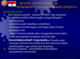 KONSEKUENSI : 3.  Dari Dimensi politik : institusi PEMDA sbg instrumen pendidikan politik dalam rangka mengembangkan demokratisasi. dapat mencegah terjadinya sentralisasi mencegah kecenderungan sentrifugal dalam bentuk pemisahan diri. Adanya institusi pemda akan mengajarkan masyarakat untuk menciptakan kesadaran akan hak dan kewajibannya sebagai warga negara. 4.  Dimensi administratif : mengisyaratkan Pemda untuk mencapai efisiensi dan efektivitas dan ekonomis dalam melaksanakan tugas pokok dan fungsinya. 5.  Dimensi ekonomi : memudahkan terwujudnya kesejahteraan masyarakat KETERKAITAN OTODA dan DEMOKRATISASI serta KONSEKUENSINYA 