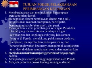 1.  Memberdayakan dan meningkatkan kemampuan perekonomian daerah 2.  Menciptakan sistem pembiayaan daerah yang adil, proporsional, rasional, transparan, partisipatif, bertanggungjawab (akuntabel), dan pasti. 3.  Mewujudkan sistem perimbangan keuangan Pusat dan Daerah yang mencerminkan pembagian tugas kewenangan dan tangjungjawab yang jelas antara Pempus & Pemda, mendukung pelaksanaan otoda yg transparan, memperhatikan partisipasi masy, dan pertangjungjawaban kpd masy, mengurangi kesenjangan antar daerah dalam pembiayaan otoda, dan memberikan kepastian sumber keuangan yg berasal dr wilayah ybs. 4.  Menjadi acuan dalam alokasi penerimaan negara bagi daerah. 5.  Mempertegas sistem pertanggungjawaban oleh Pemda. 6.  Menjadi pedoman pokok tentang keuangan daerah. TUJUAN POKOK PELAKSANAAN PERIMBANGAN KEUANGAN 
