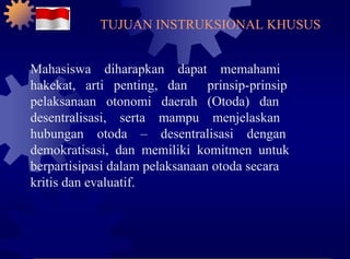 Mahasiswa  diharapkan  dapat  memahami hakekat,  arti  penting,  dan  prinsip-prinsip pelaksanaan  otonomi  daerah  (Otoda)  dan desentralisasi,  serta  mampu  menjelaskan hubungan  otoda  –  desentralisasi  dengan demokratisasi,  dan  memiliki  komitmen  untuk berpartisipasi dalam pelaksanaan otoda secara kritis dan evaluatif. TUJUAN INSTRUKSIONAL KHUSUS 