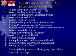 1. Konsep Pembagian Wilayah 2. Konsep Pembagian Wewenang 3. Konsep Konstruksi penyelenggaraan Pemda 4. Konsep Konstruksi Pemda 5. Konsep Keuangan Daerah 6. Konsep Hubungan antar strata Pemerintahan 7. Konsep Penerapan azas-azas Pemerintahan 8. Konsep Pengelolaan wilayah perkotaan dan perdesaan 9. Konsep Perwakilan Daerah 10. Konsep Pemberdayaan Masyarakat 11. Konsep Kepegawaian Daerah 12. Konsep Kerjasama Daerah 13. Konsep Pembinaan dan Pengawasan Daerah 14. Konsep Penataan dan Pengembangan Daerah 15. Konsep tatalaksana Pemda Dalam aplikasinya, konsep tsb ada yang tepat, belum tepat, atau tidak tepat. FORMULASI KONSEP DASAR PELAKSANAAN OTODA 