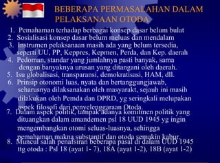 1.  Pemahaman terhadap berbagai konsep dasar belum bulat 2.  Sosialisasi konsep dasar belum meluas dan mendalam 3.  Instrumen pelaksanaan masih ada yang belum tersedia, seperti UU, PP, Keppres, Kepmen, Perda, dan Kep. daerah 4.  Pedoman, standar yang jumlahnya pasti banyak, sama dengan banyaknya urusan yang ditangani oleh daerah. 5.  Isu globalisasi, transparansi, demokratisasi, HAM, dll. 6.  Prinsip otonomi luas, nyata dan bertanggungjawab, seharusnya dilaksanakan oleh masyarakt, sejauh ini masih dilakukan oleh Pemda dan DPRD, yg seringkali melupakan aspek filosofi dari penyelenggaraan Otoda. 7.  Dalam aspek politik, tampak adanya komitmen politik yang dituangkan dalam amandemen psl 18 UUD 1945 yg ingin mengembangkan otomi seluas-luasnya, sehingga pemahaman makna substantif dan otoda semakin kabur. 8.  Muncul salah penafsiran beberapa pasal di dalam UUD 1945 ttg otoda : Psl 18 (ayat 1- 7), 18A (ayat 1-2), 18B (ayat 1-2) BEBERAPA PERMASALAHAN DALAM PELAKSANAAN OTODA 
