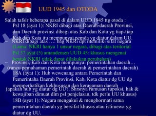 Salah tafsir beberapa pasal di dalam UUD 1945 ttg otoda : Psl 18 (ayat 1): NKRI dibagi atas Daerah-daerah Provinsi, dan Daerah provinsi dibagi atas Kab dan Kota yg tiap-tiap Kab dan Kota itu mempunyai pemda yg diatur dalam UU. ~  NKRI dibagi atas …: bag NKRi dpt memiliki sifat negara (Lama: NKRI hanya 1 unsur negara, dibagi atas teritorial Psl 37 ayat (5) amandemen UUD 45: khusus mengenai bentuk NKRI tidak dapat dilakukan perubahan) ~  Provinsi, Kab dan Kota mempunyai pemerintahan daerah… (rancu pemahaman pemerintah daerah & pemerintahan daerah) 18A (ayat 1): Hub wewenang antara Pemerintah dan Pemerintaha Daerah Provinsi, Kab, Kota diatur dg UU dg memperhatikan kekhususan dan keragaman daerah (apakah hub yg diatur dg UU?. Shrsnya rumusan tupoksi, hak & kewajiban dimuat dlm psl penjelasan, tdk perlu UU khusus) 18B (ayat 1): Negara mengakui & menghormati satua pemerintahan daerah yg bersifat khusus atau istimewa yg diatur dg UU. UUD 1945 dan OTODA 