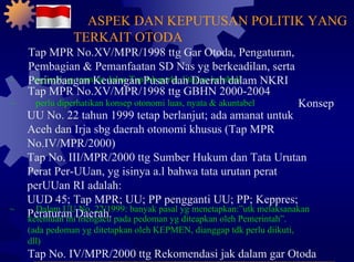 ~ aspirasi yg termuat dalan Tap tsb perlu ditinjau kembali Tap MPR No.XV/MPR/1998 ttg GBHN 2000-2004 ~ perlu diperhatikan konsep otonomi luas, nyata & akuntabel Konsep UU No. 22 tahun 1999 tetap berlanjut; ada amanat untuk Aceh dan Irja sbg daerah otonomi khusus (Tap MPR No.IV/MPR/2000) Tap No. III/MPR/2000 ttg Sumber Hukum dan Tata Urutan Perat Per-UUan, yg isinya a.l bahwa tata urutan perat perUUan RI adalah: UUD 45; Tap MPR; UU; PP pengganti UU; PP; Keppres; Peraturan Daerah. ~ Dalam UU No. 22/1999: banyak pasal yg menetapkan:”utk melaksanakan ketentuan ini mengacu pada pedoman yg diteapkan oleh Pemerintah”. (ada pedoman yg ditetapkan oleh KEPMEN, dianggap tdk perlu diikuti, dll) Tap No. IV/MPR/2000 ttg Rekomendasi jak dalam gar Otoda ASPEK DAN KEPUTUSAN POLITIK YANG TERKAIT OTODA Tap MPR No.XV/MPR/1998 ttg Gar Otoda, Pengaturan, Pembagian & Pemanfaatan SD Nas yg berkeadilan, serta Perimbangan Keuangan Pusat dan Daerah dalam NKRI 