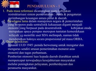 1.  Pada masa reformasi  dicanangkan suatu kebijakan restrukturisasi sistem pemerintahan : otoda & pengaturan perimbangan keuangan antara pusat & daerah. 2.  Paradigma lama  dalam manajemen negara & pemerintahan yang berporos pada sentralistik kekuasaan diganti menjadi otonomi yang berpusat pada desentralistik kebijakan otoda merupakan upaya pempus merespon tuntutan kemerdekaan wilayah yg memiliki aset SDA melimpah, namun tidak mendapatkan haknya secara proporsional pd masa ORBA. 3.  Dasar pemikiran: Amanat UUD 1945: pemda berwenang untuk mengatur dan mengurus sendiri urusan pemerintahan menurut azas otonomi dan tugas perbantuan. Pemberian otonomi luas kepada daerah diarahkan untuk mempercepat terwujudnya kesejahteraan masyarakat melalui peningkatan pelayanan, pemberdayaan dan peranserta masyarakat. PENDAHULUAN - 1 