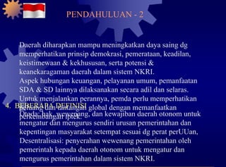 4.  BEBERAPA DEFINISI Otoda: hak, wewenang, dan kewajiban daerah otonom untuk mengatur dan mengurus sendiri urusan pemerintahan dan kepentingan masyarakat setempat sesuai dg perat perUUan, Desentralisasi: penyerahan wewenang pemerintahan oleh pemerintah kepada daerah otonom untuk mengatur dan mengurus pemerintahan dalam sistem NKRI. PENDAHULUAN - 2 Daerah diharapkan mampu meningkatkan daya saing dg memperhatikan prinsip demokrasi, pemerataan, keadilan, keistimewaan & kekhususan, serta potensi & keanekaragaman daerah dalam sistem NKRI. Aspek hubungan keuangan, pelayanan umum, pemanfaatan SDA & SD lainnya dilaksanakan secara adil dan selaras. Untuk menjalankan perannya, pemda perlu memperhatikan peluang dan tantangan global dengan memanfaatkan perkembangan iptek. 