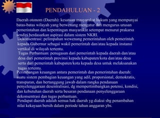 Daerah otonom (Daerah): kesatuan masyarakat hukum yang mempunyai batas-batas wilayah yang berwenang mengatur dan mengurus urusan pemerintahan dan kepentingan masyarakat setempat menurut prakarsa sendiri berdasarkan aspirasi dalam sistem NKRI. Dekonsentrasi: pelimpahan wewenang pemerintahan oleh pemerintah kepada Gubernur sebagai wakil pemerintah dan/atau kepada instansi vertikal di wilayah tertentu. Tugas Perbantuan: penugasan dari pemerintah kepada daerah dan/atau desa dari pemerintah provinsi kepada kabupaten/kota dan/atau desa serta dari pemerintah kabupaten/kota kepada desa untuk melaksanakan tugas tertentu. Perimbangan keuangan antara pemerintah dan pemerintahan daerah: suatu sistem pembagian keuangan yang adil, proporsional, demokratis, transparan, dan bertanggung jawab dalam rangka pendanaan penyelenggaraan desentralisasi, dg mempertimbangkan potensi, kondisi, dan kebutuhan daerah serta besaran pendanaan penyelenggaraan dekonsentrasi dan tugas perbantuan. Pendapat daerah adalah semua hak daerah yg diakui sbg penambahan nilai kekayaan bersih dalam periode tahun anggaran ybs. PENDAHULUAN - 2 