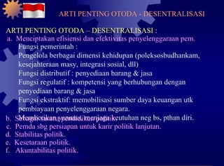 ARTI PENTING OTODA - DESENTRALISASI ARTI PENTING OTODA – DESENTRALISASI : a.  Menciptakan efisiensi dan efektivitas penyelenggaraan pem. Fungsi pemerintah : Pengelola berbagai dimensi kehidupan (poleksosbudhankam, kesejahteraan masy, integrasi sosial, dll) Fungsi distributif : penyediaan barang & jasa Fungsi regulatif : kompetensi yang berhubungan dengan penyediaan barang & jasa Fungsi ekstraktif: memobilisasi sumber daya keuangan utk pembiayaan penyelenggaraan negara. Memberikan yanmas, menjaga keutuhan neg bs, pthan diri. b.  Sebagai sarana pendidikan politik. c.  Pemda sbg persiapan untuk karir politik lanjutan. d.  Stabilitas politik. e.  Kesetaraan politik. f.  Akuntabilitas politik. 