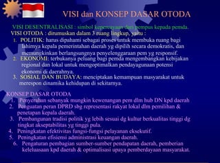 VISI dan KONSEP DASAR OTODA 1.  POLITIK:  harus dipahami sebagai proses untuk membuka ruang bagi lahirnya kepala pemerintahan daerah yg dipilih secara demokratis, dan memungkinkan berlangsungnya penyelenggaraan pem yg responsif. 2.  EKONOMI:  terbukanya peluang bagi pemda mengembangkan kebijakan regional dan lokal untuk mengoptimalkan pendayagunaan potensi ekonomi di daerahnya. 3.  SOSIAL DAN BUDAYA:  menciptakan kemampuan masyarakat untuk merespon dinamika kehidupan di sekitarnya. VISI DESENTRALISASI : simbol kepercayaan dari pempus kepada pemda. VISI OTODA : dirumuskan dalam 3 ruang lingkup, yaitu : KONSEP DASAR OTODA 1.  Penyerahan sebanyak mungkin kewenangan pem dlm hub DN kpd daerah 2.  Penguatan peran DPRD sbg representasi rakyat lokal dlm pemilihan & penetapan kepala daerah. 3.  Pembangunan tradisi politik yg lebih sesuai dg kultur berkualitas tinggi dg tingkat akseptabilitas yg tinggi pula. 4.  Peningkatan efektivitas fungsi-fungsi pelayanan eksekutif. 5.  Peningkatan efisiensi administrasi keuangan daerah. 6.  Pengaturan pembagian sumber-sumber pendapatan daerah, pemberian keleluasaan kpd daerah & optimalisasi upaya pemberdayaan masyarakat. 