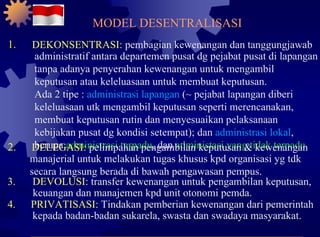 1. DEKONSENTRASI:  pembagian kewenangan dan tanggungjawab administratif antara departemen pusat dg pejabat pusat di lapangan tanpa adanya penyerahan kewenangan untuk mengambil keputusan atau keleluasaan untuk membuat keputusan. Ada 2 tipe :  administrasi lapangan  (~ pejabat lapangan diberi keleluasaan utk mengambil keputusan seperti merencanakan, membuat keputusan rutin dan menyesuaikan pelaksanaan kebijakan pusat dg kondisi setempat); dan  administrasi lokal , berupa  administrasi terpadu , dan  administasi yang tidak terpadu . 2. DELEGASI:  pelimpahan pengambilan keputusan & kewenangan manajerial untuk melakukan tugas khusus kpd organisasi yg tdk secara langsung berada di bawah pengawasan pempus. 3. DEVOLUSI:  transfer kewenangan untuk pengambilan keputusan, keuangan dan manajemen kpd unit otonomi pemda. 4. PRIVATISASI:  Tindakan pemberian kewenangan dari pemerintah kepada badan-badan sukarela, swasta dan swadaya masyarakat. MODEL DESENTRALISASI 