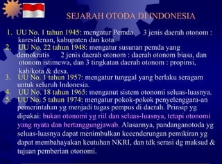 1.  UU No. 1 tahun 1945:  mengatur Pemda 3 jenis daerah otonom : karesidenan, kabupaten dan kota. 2. UU No. 22 tahun 1948:  mengatur susunan pemda yang demokratis 2 jenis daerah otonom : daerah otonom biasa, dan otonom istimewa, dan 3 tingkatan daerah otonom : propinsi, kab/kota & desa. 3. UU No. 1 tahun 1957:  mengatur tunggal yang berlaku seragam untuk seluruh Indonesia. 4. UU No. 18 tahun 1965:  menganut sistem otonomi seluas-luasnya. 5. UU No. 5 tahun 1974:  mengatur pokok-pokok penyelenggara-an pemerintahan yg menjadi tugas pempus di daerah. Prinsip yg dipakai:  bukan otonomi yg riil dan seluas-luasnya, tetapi otonomi yang nyata dan bertanggungjawab.  Alasannya, pandanganotoda yg seluas-luasnya dapat menimbulkan kecenderungan pemikiran yg dapat membahayakan keutuhan NKRI, dan tdk serasi dg maksud & tujuan pemberian otonomi. SEJARAH OTODA DI INDONESIA 