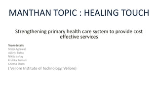 MANTHAN TOPIC : HEALING TOUCH
Strengthening primary health care system to provide cost
effective services
Team details
Shilpi Agrawal
Aakriti Batra
Nikita sahay
Krutika Kumari
Chetna Shahi
( Vellore Institute of Technology, Vellore)
 