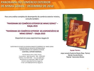 PANORAMA DO COMÉRCIO EXTERIOR  DE MINAS GERAIS – DEZEMBRO DE 2010 SECRETARIA DE ESTADO DE DESENVOLVIMENTO ECONÔMICO DE  MINAS GERAIS SUBSECRETARIA DE ASSUNTOS INTERNACIONAIS SUPERINTENDÊNCIA DE COMÉRCIO EXTERIOR CENTRAL EXPORTAMINAS   Avenida Afonso Pena, 2910 / Térreo Funcionários – Belo Horizonte – MG – 30130-007 Telefone: (31) 3269.5500  –  Fax: (31) 3269.5511  Atendimento ao exportador: 0800-770-7087  Internet: www.exportaminas.mg.gov.br E-mail: central@exportaminas.mg.gov.br Para uma análise completa do desempenho do comércio exterior mineiro, consulte também: “ PANORAMA DO COMÉRCIO EXTERIOR DE MINAS GERAIS” – Edição 2010 “ PANORAMA DO COMÉRCIO EXTERIOR  DO AGRONEGÓCIO DE MINAS GERAIS” – Edição 2010 Disponível em  www.exportaminas.mg.gov.br  Equipe Técnica : Jorge Leonardo Duarte de Oliveira (Resp. Técnico) Marcelo Gouveia Moreira Raphael  Vasconcelos Moreira 