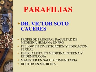PARAFILIAS
DR. VICTOR SOTO
CACERES
PROFESOR PRINCIPAL FACULTAD DE
MEDICINA HUMANA UNPRG
FELLOW EN INVESTIGACION Y EDUCACION
SEXUAL.
ESPECIALISTA EN MEDICINA INTERNA Y
EPIDEMIOLOGIA
MAGISTER EN SALUD COMUNITARIA
DOCTOR EN MEDICINA
 