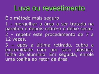 Luva ou revestimento É o método mais seguro 1 - mergulhar a área a ser tratada na parafina e depois retire-a e deixe secar. 2 – repetir este procedimento de 7 a 12 vezes. 3 – após a última retirada, cubra a extremidade com um saco plástico, folha de alumínio. Em seguida, enrole uma toalha ao retor da área 