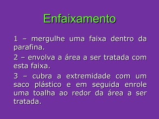 Enfaixamento 1 – mergulhe uma faixa dentro da parafina. 2 – envolva a área a ser tratada com esta faixa. 3 – cubra a extremidade com um saco plástico e em seguida enrole uma toalha ao redor da área a ser tratada. 