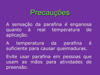 Precauções A sensação da parafina é enganosa quanto à real temperatura de aplicação.  A temperatura da parafina é suficiente para causar queimaduras. Evite usar parafina em pessoas que usam as mãos para atividades de preensão. 