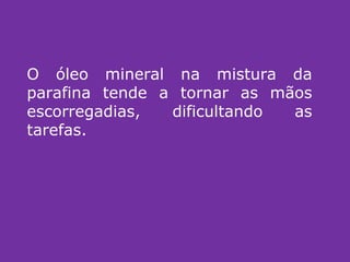 O óleo mineral na mistura da parafina tende a tornar as mãos escorregadias, dificultando as tarefas. 