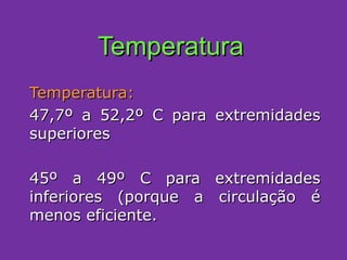 Temperatura Temperatura:   47,7º a 52,2º C para extremidades superiores 45º a 49º C para extremidades inferiores (porque a circulação é menos eficiente. 