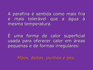 A parafina é sentida como mais fria e mais tolerável que a água à mesma temperatura. È uma forma de calor superficial usada para oferecer calor em áreas pequenas e de formas irregulares: Mãos, dedos, punhos e pés. 